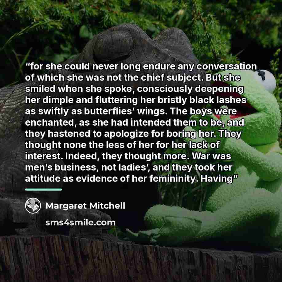 “for she could never long endure any conversation of which she was not the chief subject. But she smiled when she spoke, consciously deepening her dimple and fluttering her bristly black lashes as swiftly as butterflies’ wings. The boys were enchanted, as she had intended them to be, and they…” quote by Margaret Mitchell