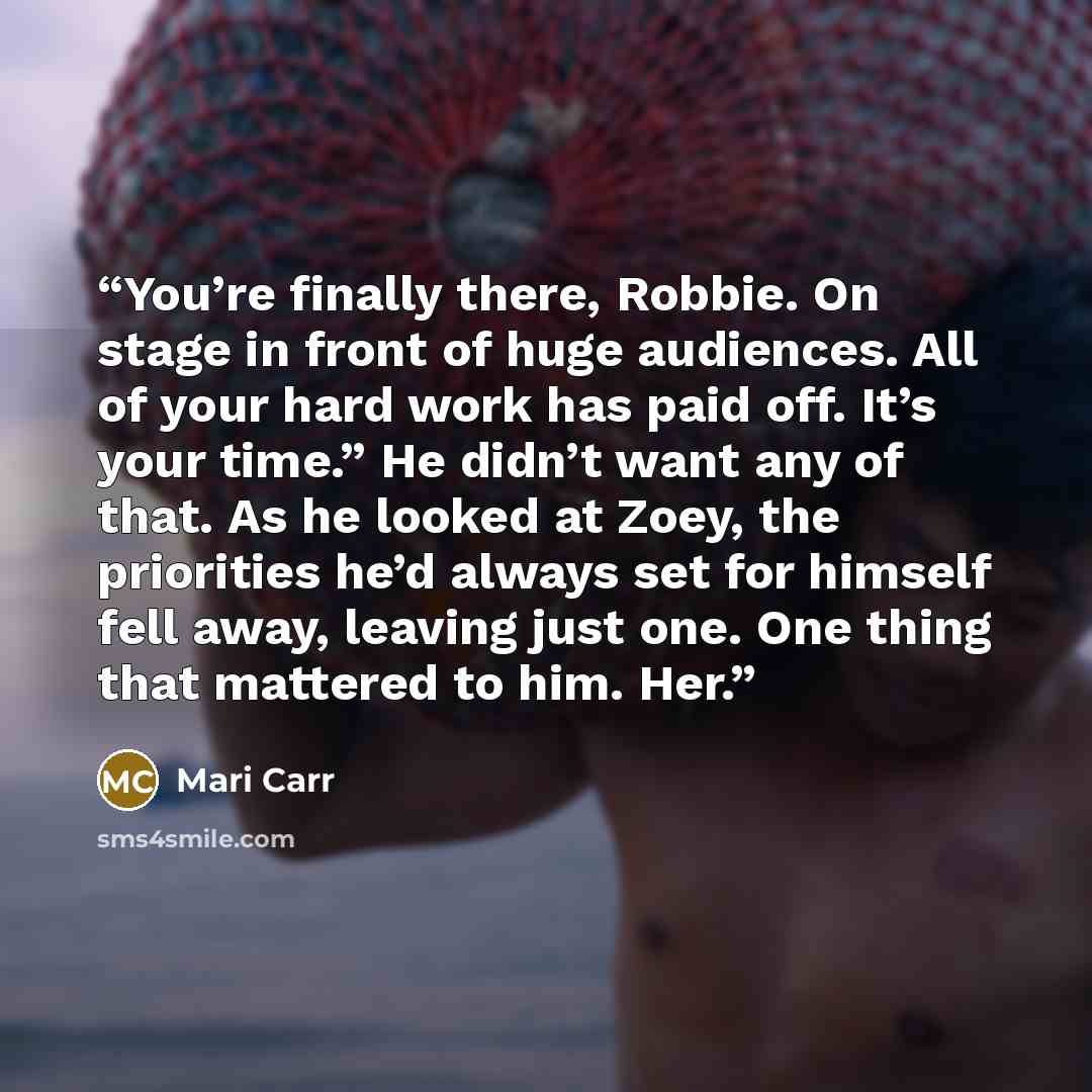 “You’re finally there, Robbie. On stage in front of huge audiences. All of your hard work has paid off. It’s your time.” He didn’t want any of that. As he looked at Zoey, the priorities he’d always set for himself fell away, leaving just one. One thing that mattered to him. Her.” quote by Mari Carr