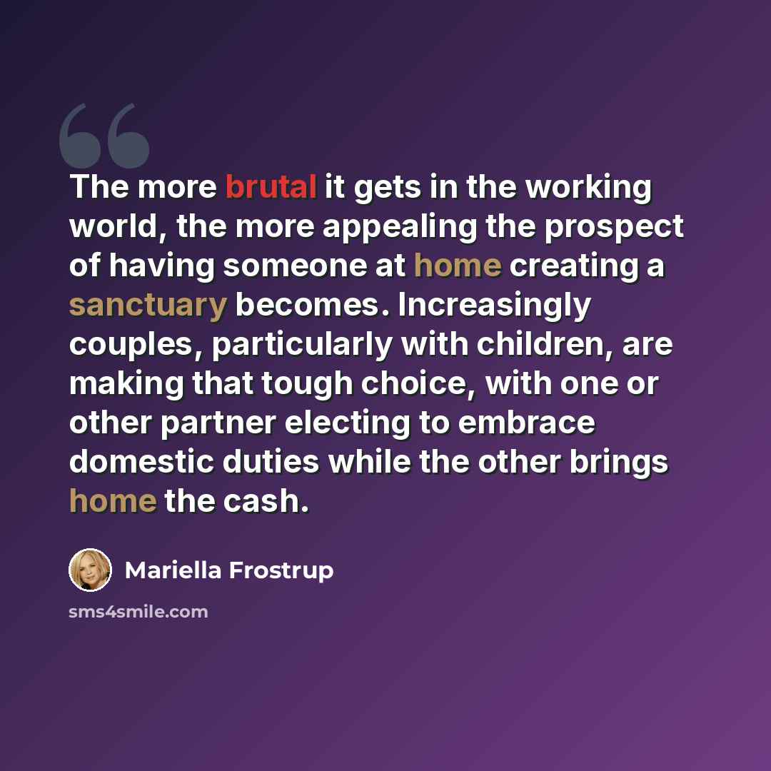 “The more brutal it gets in the working world, the more appealing the prospect of having someone at home creating a sanctuary becomes. Increasingly couples, particularly with children, are making that tough choice, with one or other partner electing to embrace domestic duties while the other brings…” quote by Mariella Frostrup
