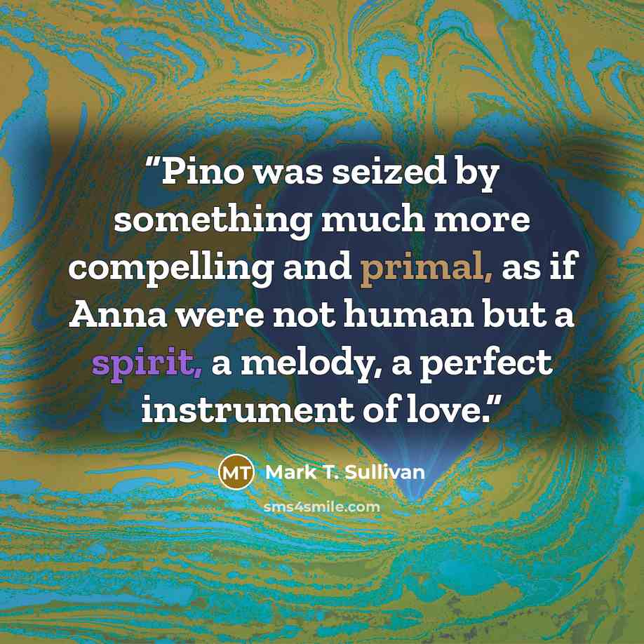 “Pino was seized by something much more compelling and primal, as if Anna were not human but a spirit, a melody, a perfect instrument of love.” quote by Mark T. Sullivan