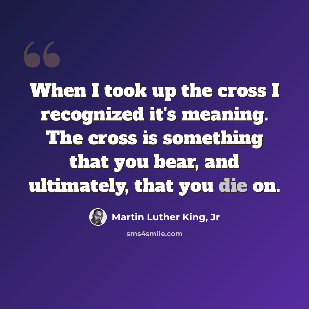 “When I took up the cross I recognized it's meaning. The cross is something that you bear, and ultimately, that you die on.” quote by Martin Luther King, Jr