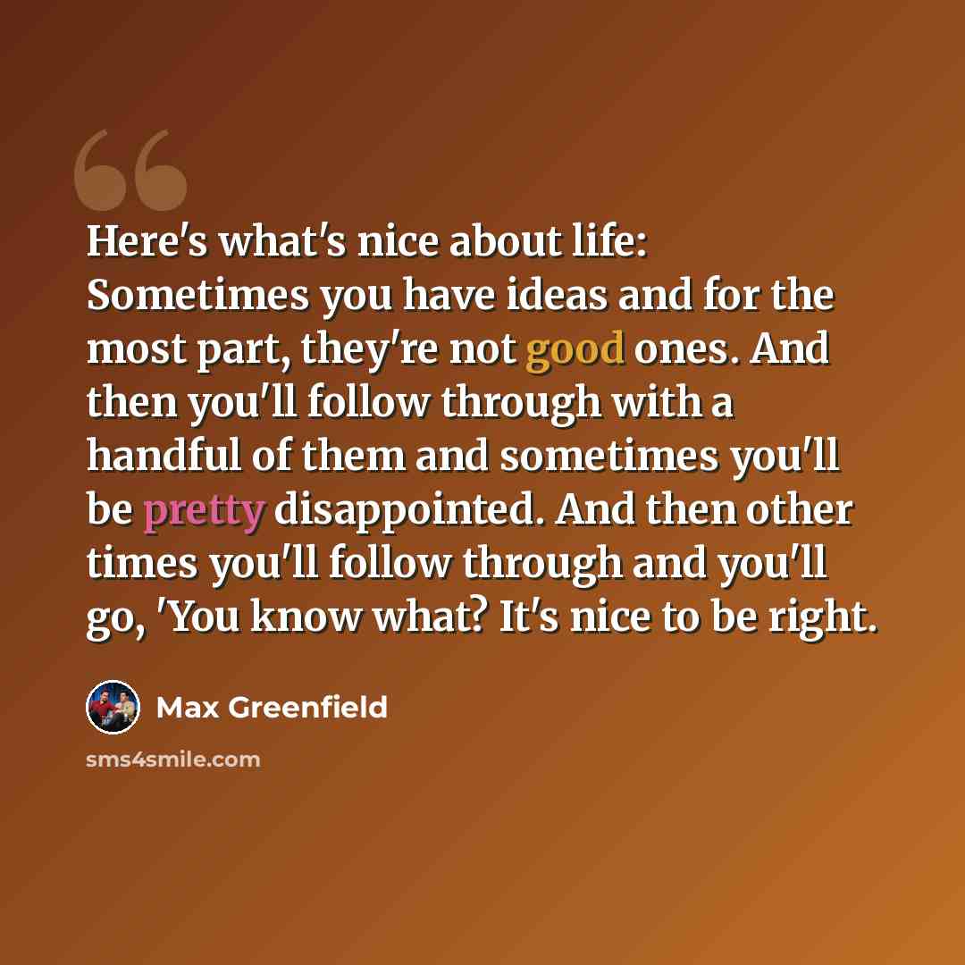 “Here's what's nice about life: Sometimes you have ideas and for the most part, they're not good ones. And then you'll follow through with a handful of them and sometimes you'll be pretty disappointed. And then other times you'll follow through and you'll go, 'You know what? It's nice to be right.” quote by Max Greenfield