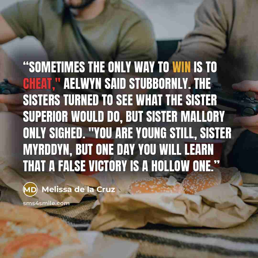 “Sometimes the only way to win is to cheat," Aelwyn said stubbornly. The sisters turned to see what the Sister Superior would do, but Sister Mallory only sighed. "You are young still, Sister Myrddyn, but one day you will learn that a false victory is a hollow one.” quote by Melissa de la Cruz