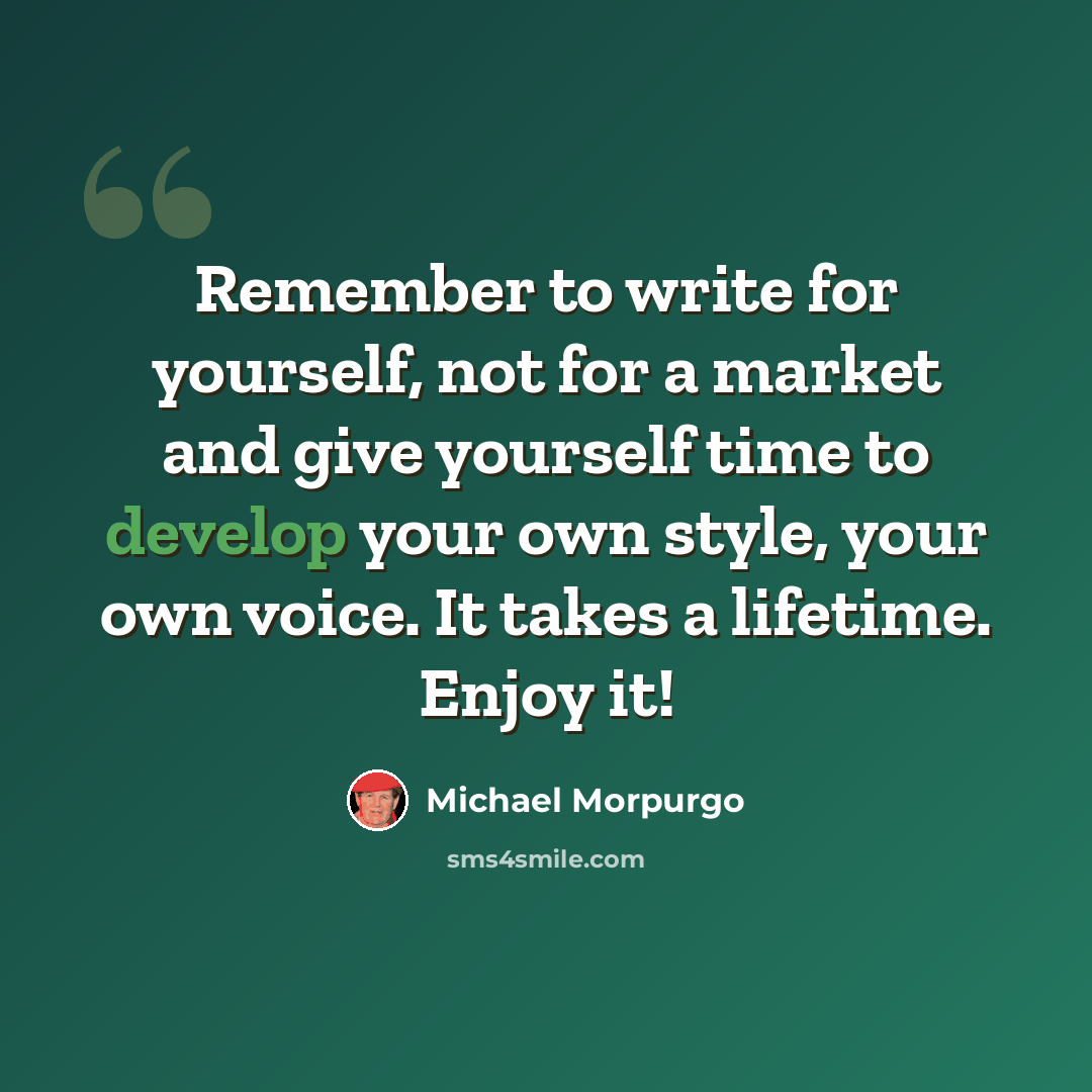 “Remember to write for yourself, not for a market and give yourself time to develop your own style, your own voice. It takes a lifetime. Enjoy it!” quote by Michael Morpurgo