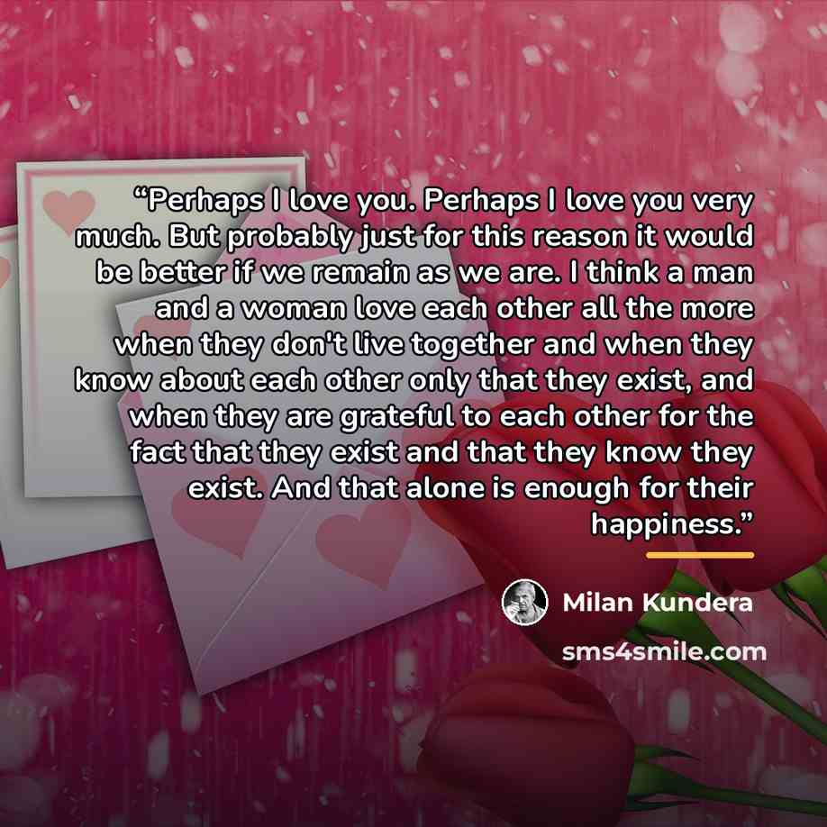 “Perhaps I love you. Perhaps I love you very much. But probably just for this reason it would be better if we remain as we are. I think a man and a woman love each other all the more when they don't live together and when they know about each other only that they exist, and when they are grateful…” quote by Milan Kundera