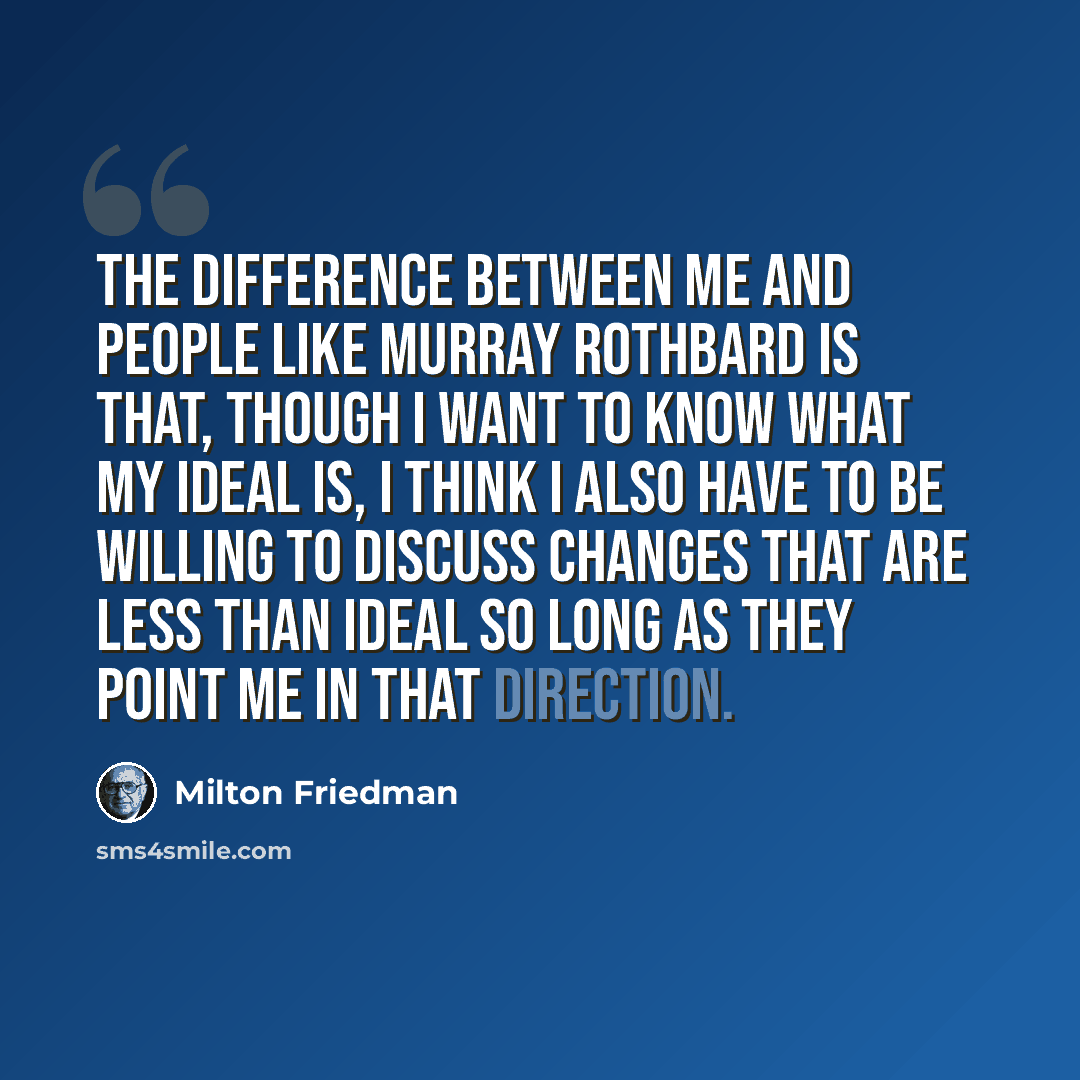 “The difference between me and people like Murray Rothbard is that, though I want to know what my ideal is, I think I also have to be willing to discuss changes that are less than ideal so long as they point me in that direction.” quote by Milton Friedman