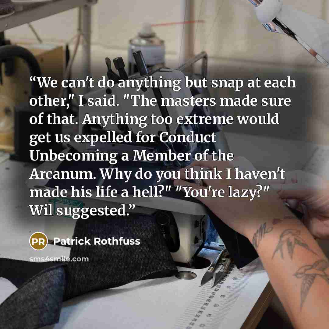 “We can't do anything but snap at each other," I said. "The masters made sure of that. Anything too extreme would get us expelled for Conduct Unbecoming a Member of the Arcanum. Why do you think I haven't made his life a hell?" "You're lazy?" Wil suggested.” quote by Patrick Rothfuss