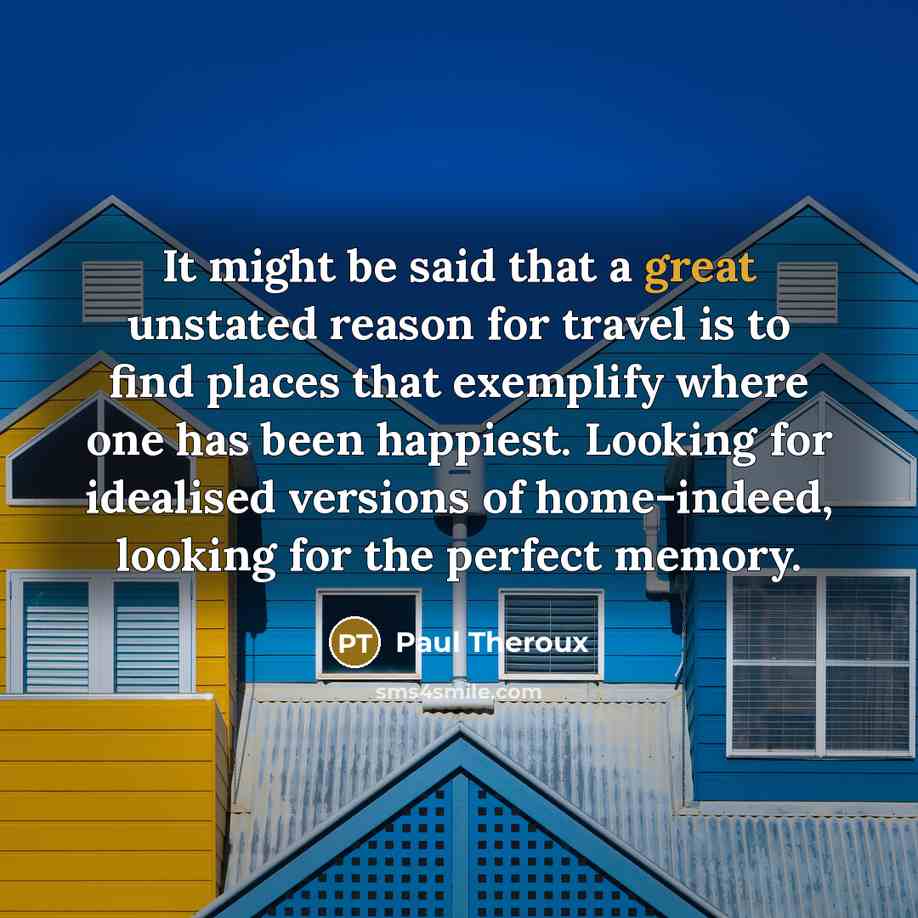 “It might be said that a great unstated reason for travel is to find places that exemplify where one has been happiest. Looking for idealised versions of home-indeed, looking for the perfect memory.” quote by Paul Theroux