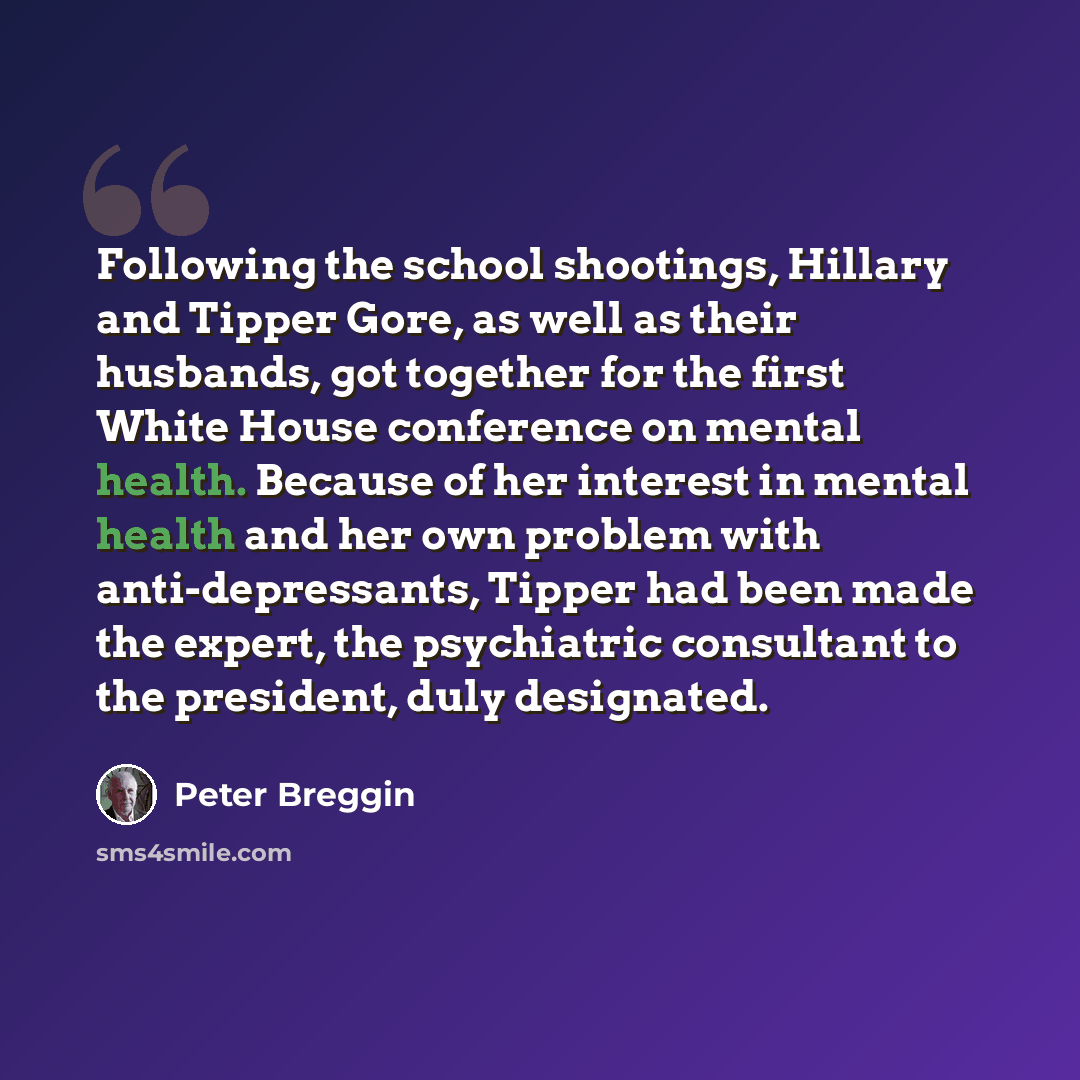 “Following the school shootings, Hillary and Tipper Gore, as well as their husbands, got together for the first White House conference on mental health. Because of her interest in mental health and her own problem with anti-depressants, Tipper had been made the expert, the psychiatric consultant to…” quote by Peter Breggin