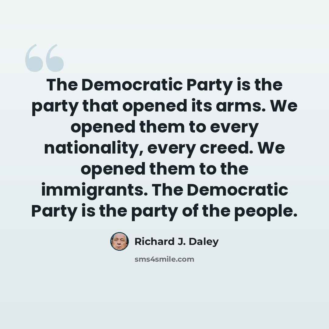 “The Democratic Party is the party that opened its arms. We opened them to every nationality, every creed. We opened them to the immigrants. The Democratic Party is the party of the people.” quote by Richard J. Daley