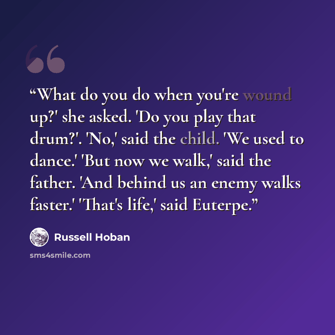 “What do you do when you're wound up?' she asked. 'Do you play that drum?'. 'No,' said the child. 'We used to dance.' 'But now we walk,' said the father. 'And behind us an enemy walks faster.' 'That's life,' said Euterpe.” quote by Russell Hoban