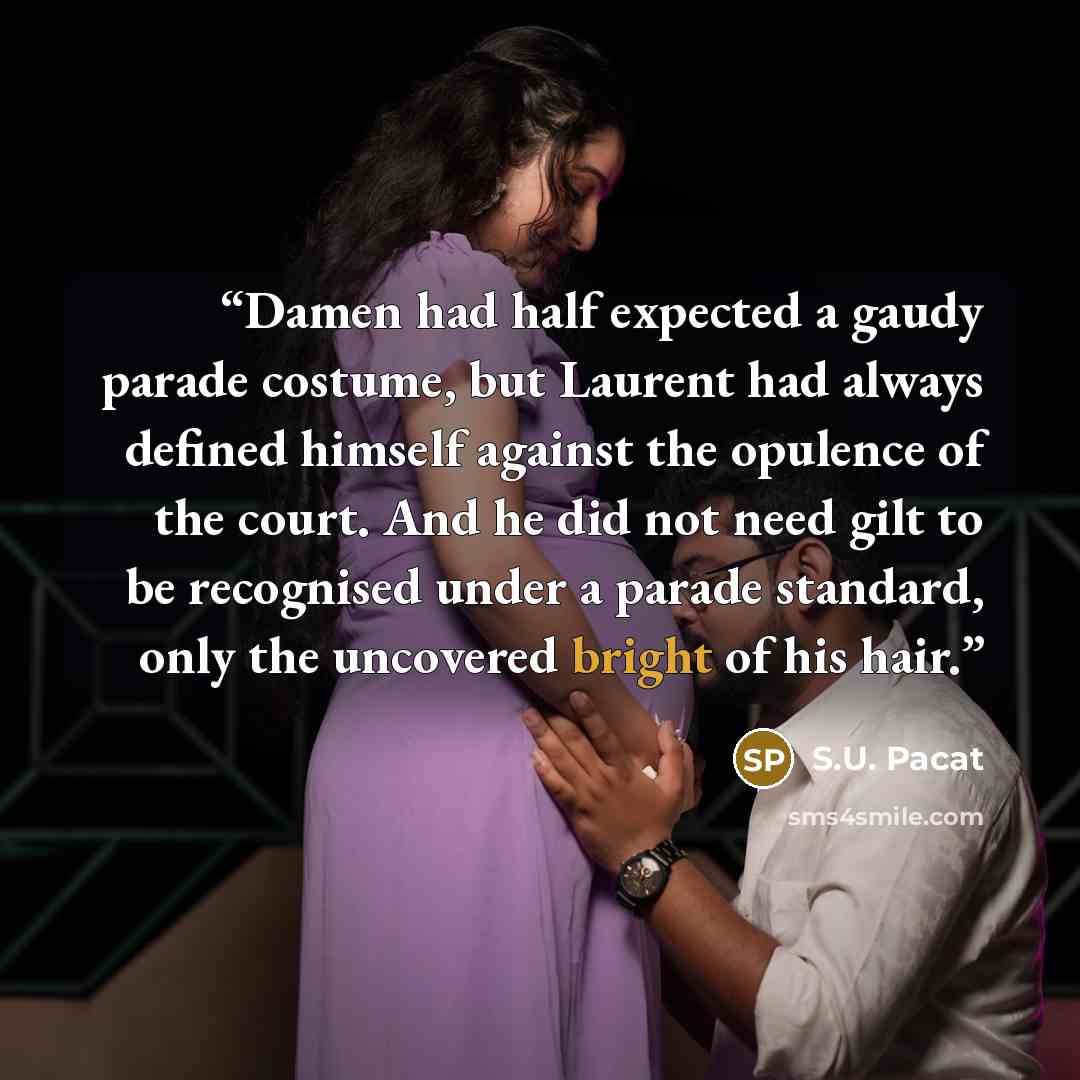 “Damen had half expected a gaudy parade costume, but Laurent had always defined himself against the opulence of the court. And he did not need gilt to be recognised under a parade standard, only the uncovered bright of his hair.” quote by S.U. Pacat