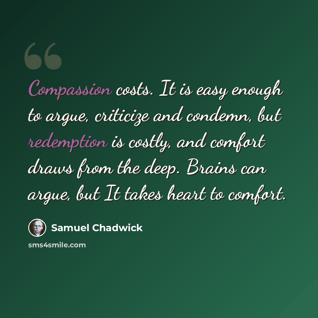 “Compassion costs. It is easy enough to argue, criticize and condemn, but redemption is costly, and comfort draws from the deep. Brains can argue, but It takes heart to comfort.” quote by Samuel Chadwick