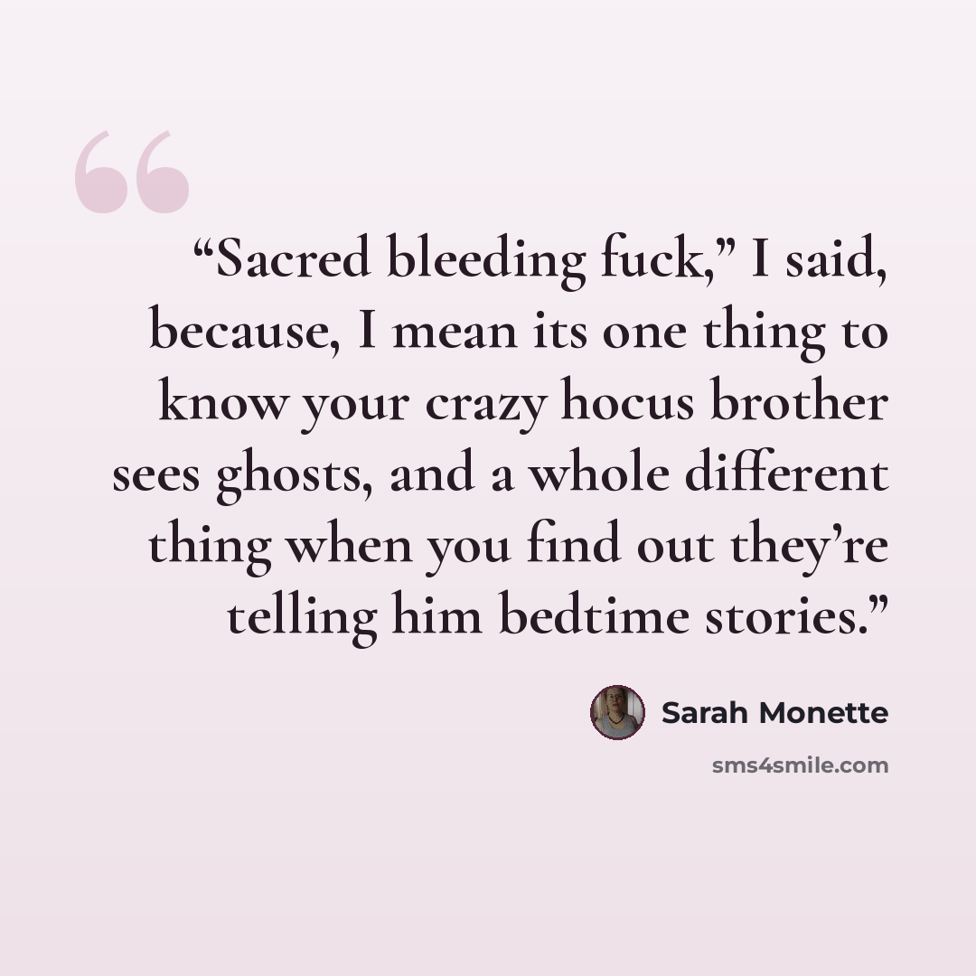 “Sacred bleeding fuck,” I said, because, I mean its one thing to know your crazy hocus brother sees ghosts, and a whole different thing when you find out they’re telling him bedtime stories.” quote by Sarah Monette