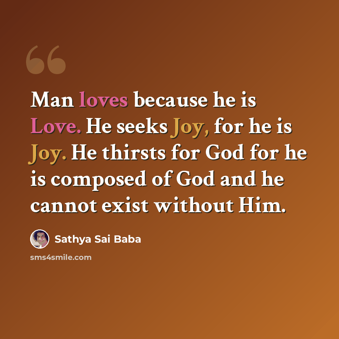 “Man loves because he is Love. He seeks Joy, for he is Joy. He thirsts for God for he is composed of God and he cannot exist without Him.” quote by Sathya Sai Baba