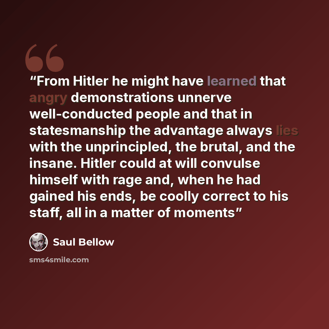 “From Hitler he might have learned that angry demonstrations unnerve well-conducted people and that in statesmanship the advantage always lies with the unprincipled, the brutal, and the insane. Hitler could at will convulse himself with rage and, when he had gained his ends, be coolly correct to…” quote by Saul Bellow