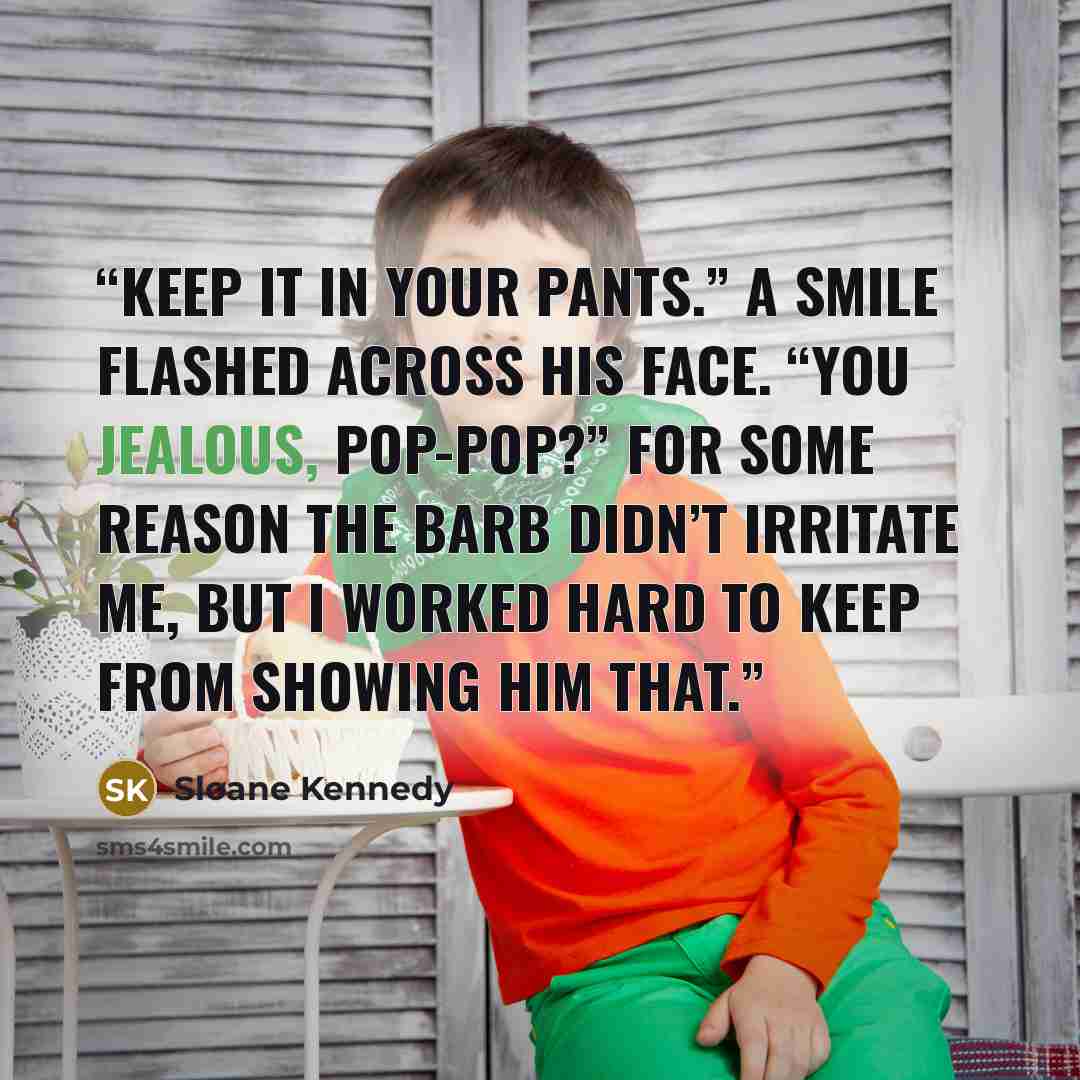 “Keep it in your pants.” A smile flashed across his face. “You jealous, Pop-pop?” For some reason the barb didn’t irritate me, but I worked hard to keep from showing him that.” quote by Sloane Kennedy