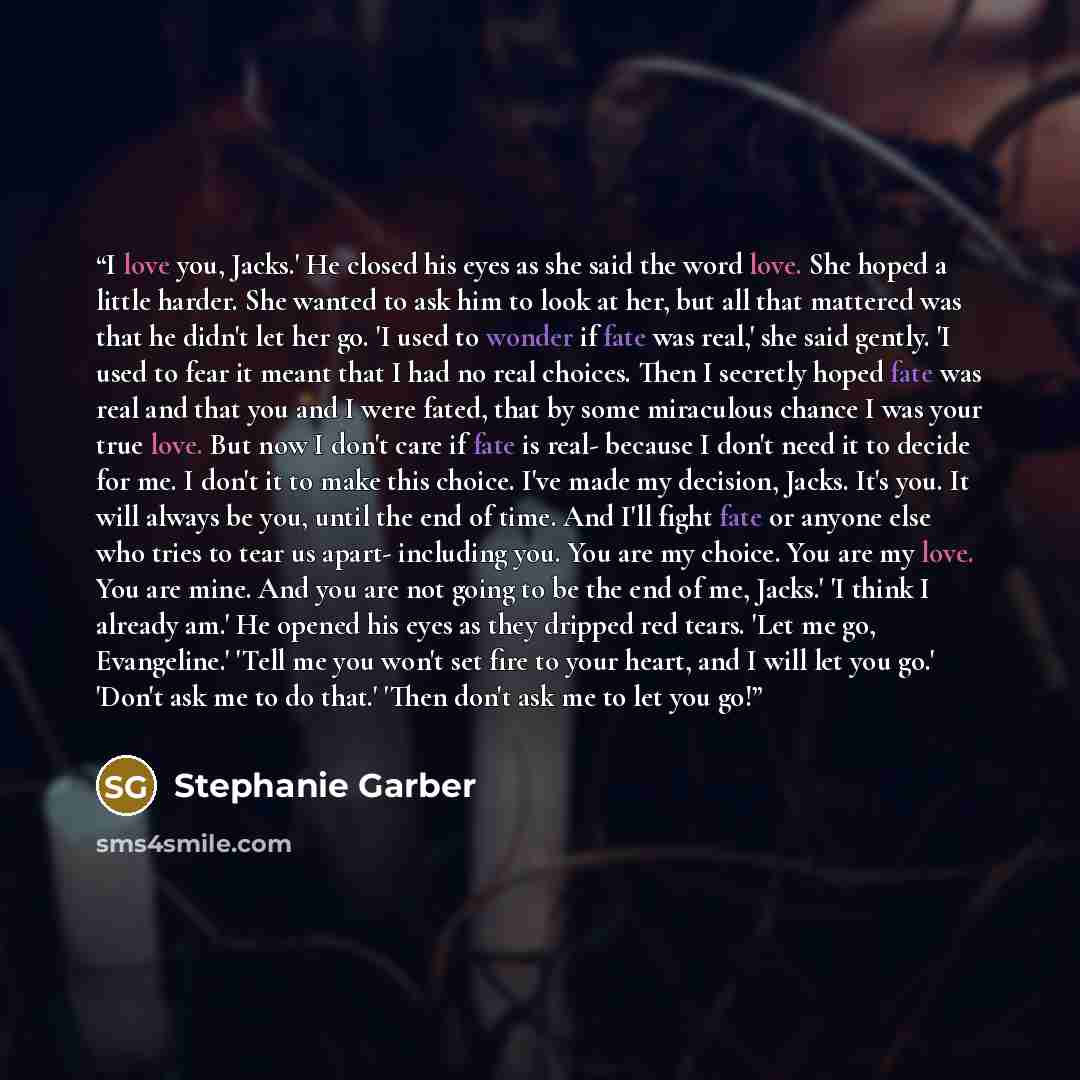 “I love you, Jacks.' He closed his eyes as she said the word love. She hoped a little harder. She wanted to ask him to look at her, but all that mattered was that he didn't let her go. 'I used to wonder if fate was real,' she said gently. 'I used to fear it meant that I had no real choices. Then I…” quote by Stephanie Garber