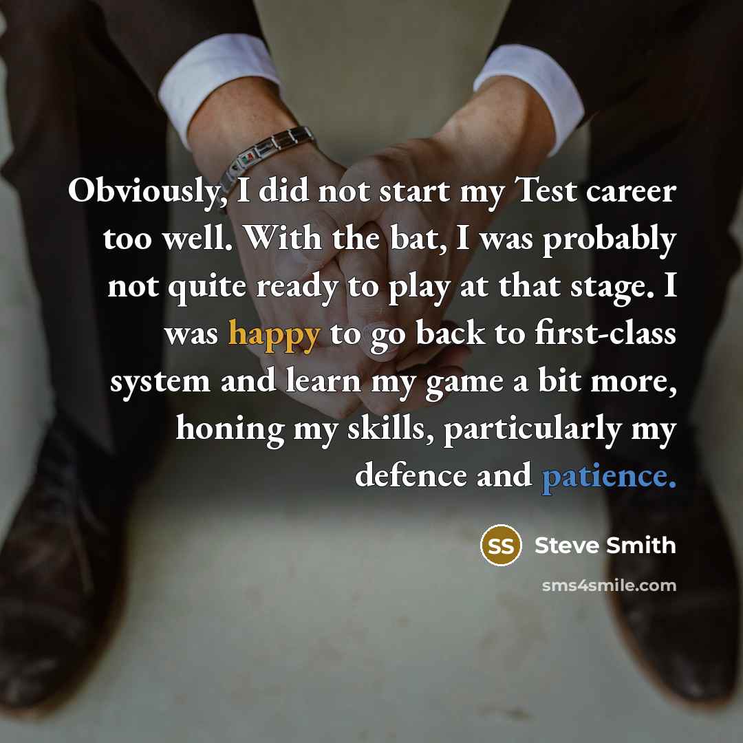 “Obviously, I did not start my Test career too well. With the bat, I was probably not quite ready to play at that stage. I was happy to go back to first-class system and learn my game a bit more, honing my skills, particularly my defence and patience.” quote by Steve Smith