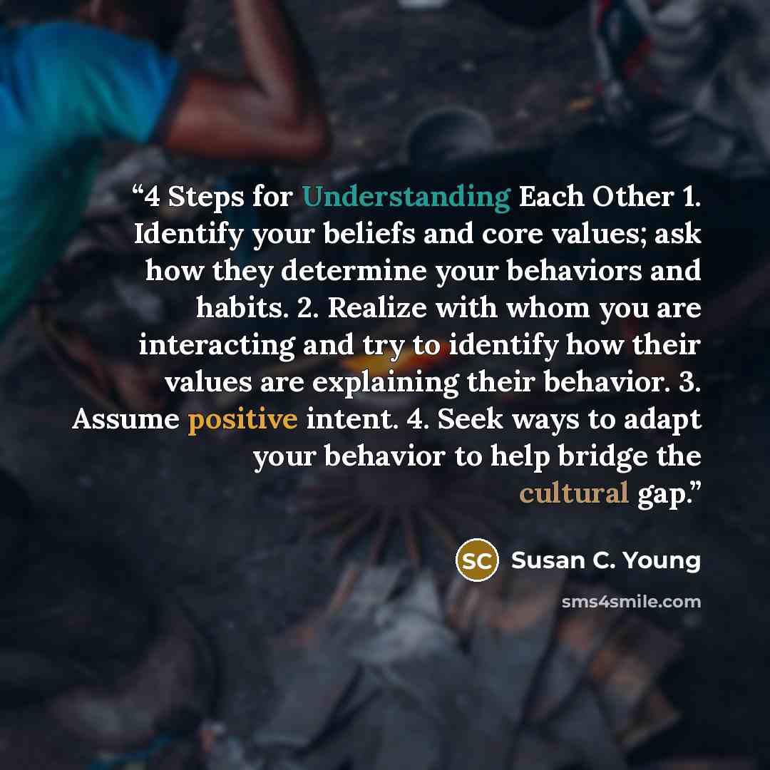 “4 Steps for Understanding Each Other 1. Identify your beliefs and core values; ask how they determine your behaviors and habits. 2. Realize with whom you are interacting and try to identify how their values are explaining their behavior. 3. Assume positive intent. 4. Seek ways to adapt your…” quote by Susan C. Young