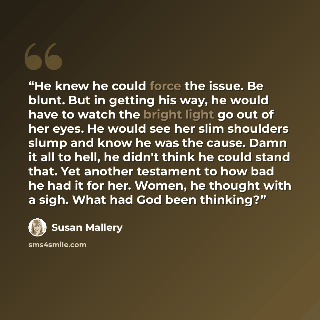 “He knew he could force the issue. Be blunt. But in getting his way, he would have to watch the bright light go out of her eyes. He would see her slim shoulders slump and know he was the cause. Damn it all to hell, he didn't think he could stand that. Yet another testament to how bad he had it for…” quote by Susan Mallery