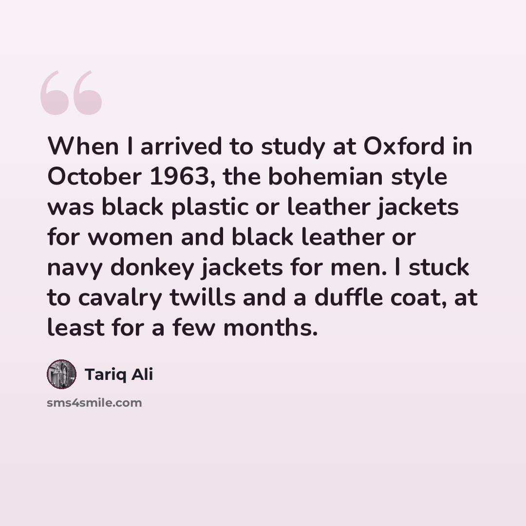 “When I arrived to study at Oxford in October 1963, the bohemian style was black plastic or leather jackets for women and black leather or navy donkey jackets for men. I stuck to cavalry twills and a duffle coat, at least for a few months.” quote by Tariq Ali