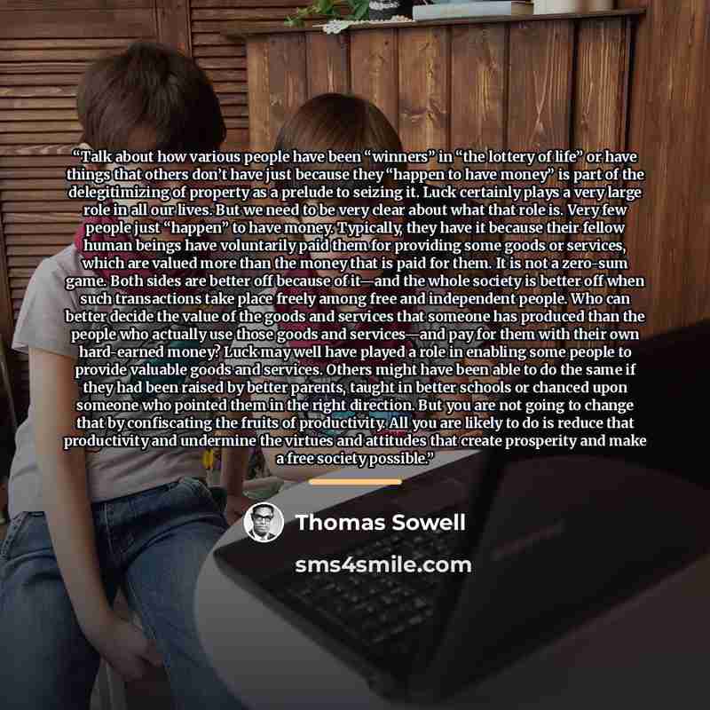 “Talk about how various people have been “winners” in “the lottery of life” or have things that others don’t have just because they “happen to have money” is part of the delegitimizing of property as a prelude to seizing it. Luck certainly plays a very large role in all our lives. But we need to be…” quote by Thomas Sowell