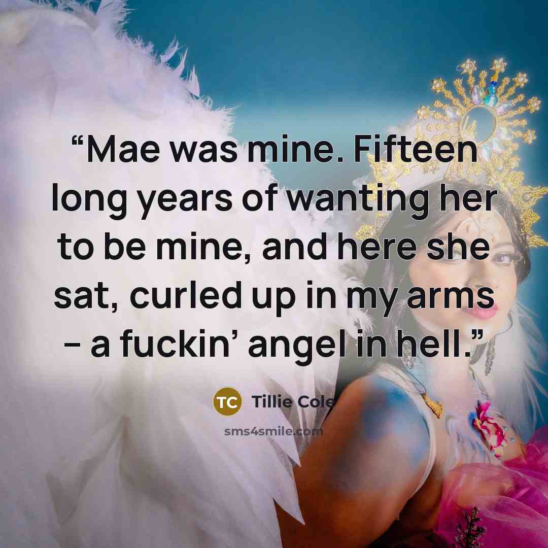 “Mae was mine. Fifteen long years of wanting her to be mine, and here she sat, curled up in my arms – a fuckin’ angel in hell.” quote by Tillie Cole
