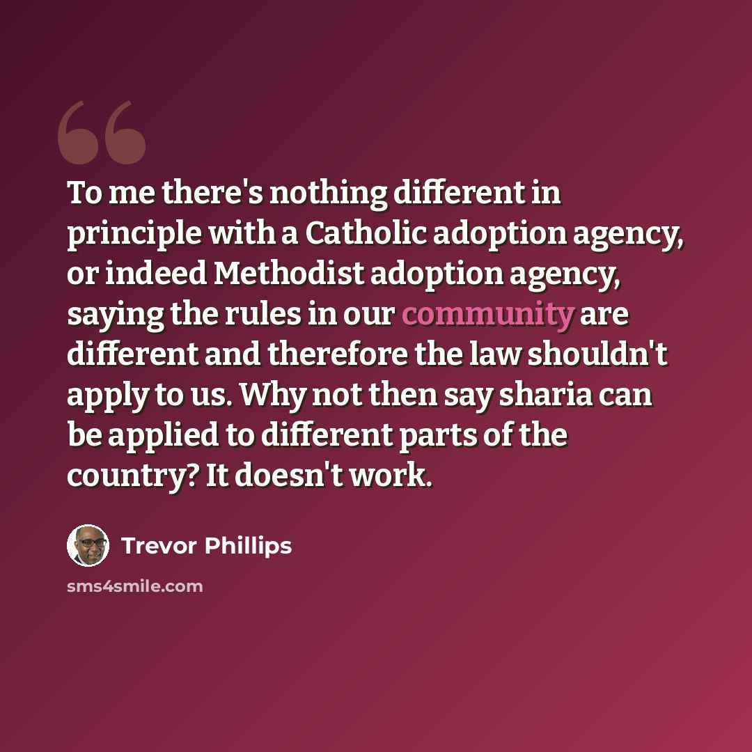 “To me there's nothing different in principle with a Catholic adoption agency, or indeed Methodist adoption agency, saying the rules in our community are different and therefore the law shouldn't apply to us. Why not then say sharia can be applied to different parts of the country? It doesn't work.” quote by Trevor Phillips