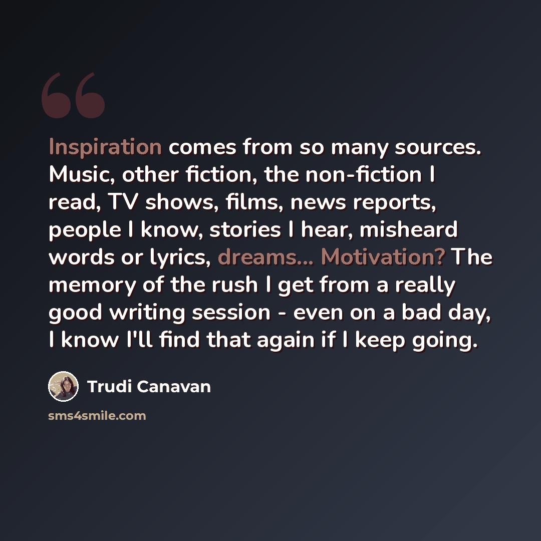 “Inspiration comes from so many sources. Music, other fiction, the non-fiction I read, TV shows, films, news reports, people I know, stories I hear, misheard words or lyrics, dreams... Motivation? The memory of the rush I get from a really good writing session - even on a bad day, I know I'll find…” quote by Trudi Canavan