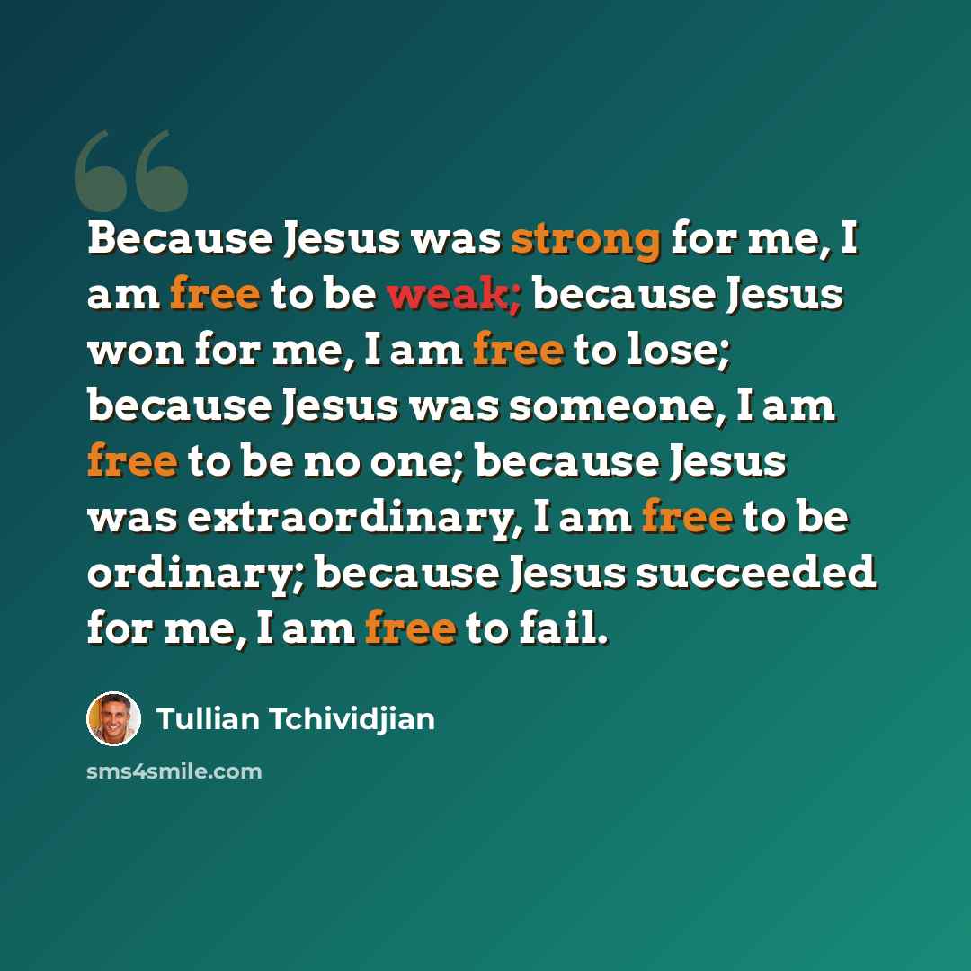 “Because Jesus was strong for me, I am free to be weak; because Jesus won for me, I am free to lose; because Jesus was someone, I am free to be no one; because Jesus was extraordinary, I am free to be ordinary; because Jesus succeeded for me, I am free to fail.” quote by Tullian Tchividjian