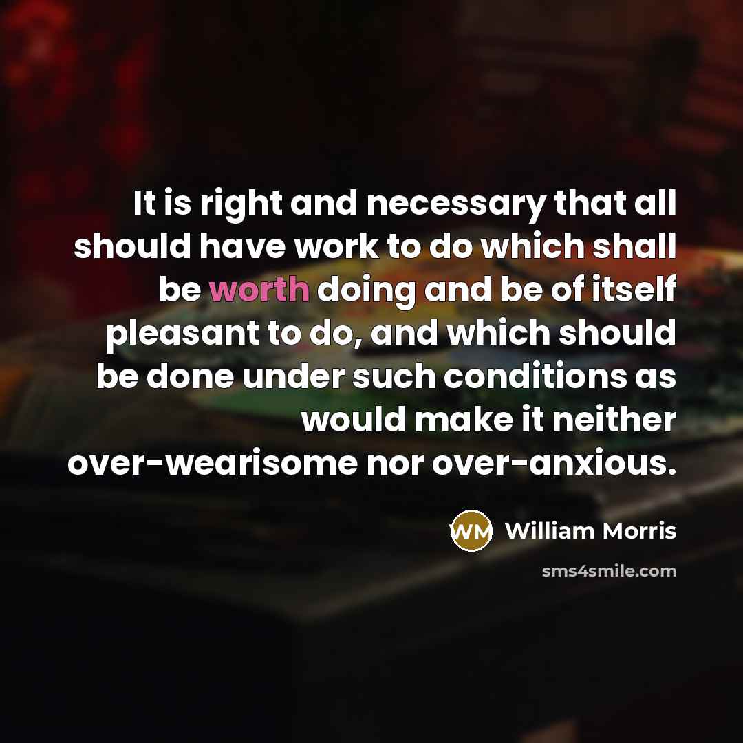 “It is right and necessary that all should have work to do which shall be worth doing and be of itself pleasant to do, and which should be done under such conditions as would make it neither over-wearisome nor over-anxious.” quote by William Morris