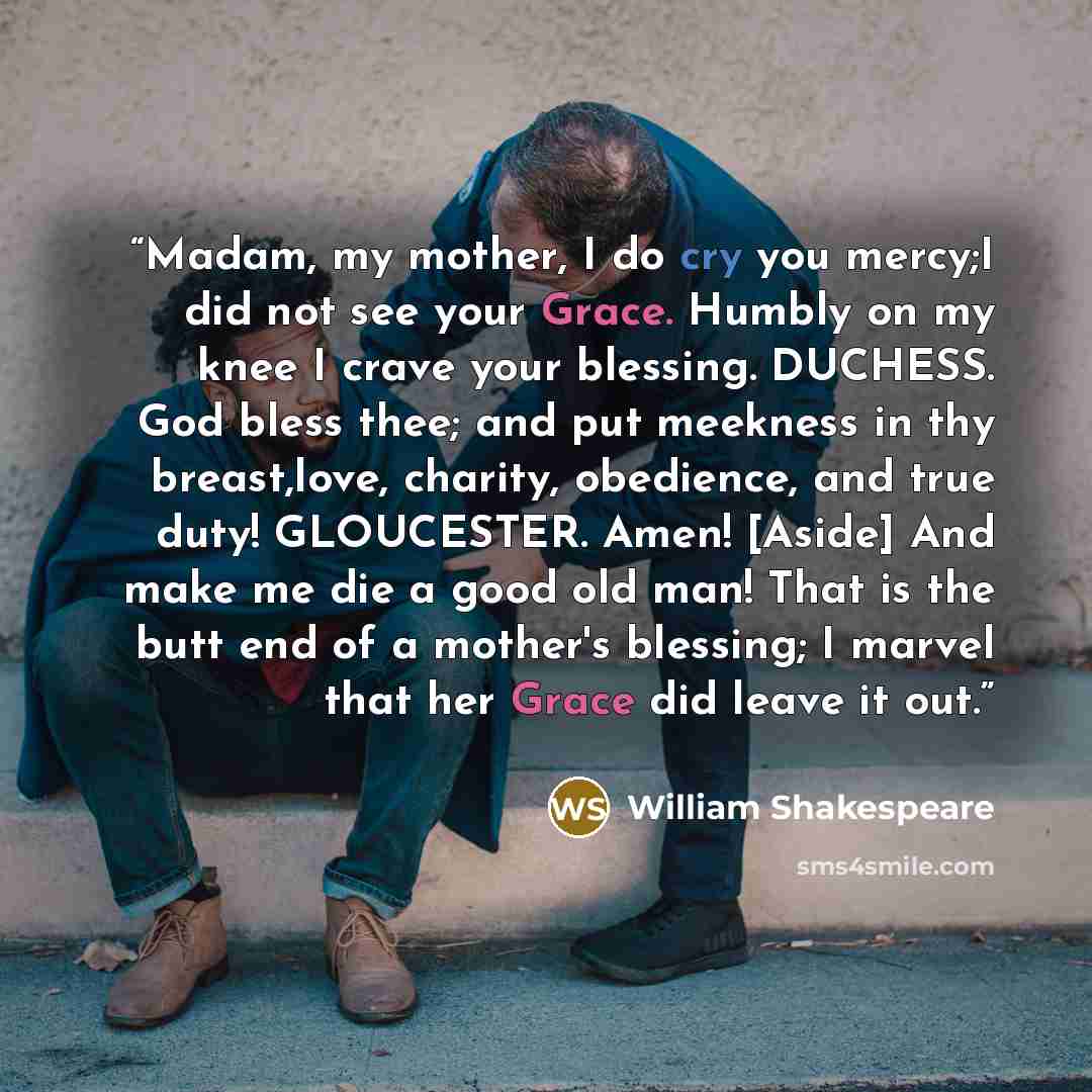 “Madam, my mother, I do cry you mercy;I did not see your Grace. Humbly on my knee I crave your blessing. DUCHESS. God bless thee; and put meekness in thy breast,love, charity, obedience, and true duty! GLOUCESTER. Amen! [Aside] And make me die a good old man! That is the butt end of a mother's…” quote by William Shakespeare