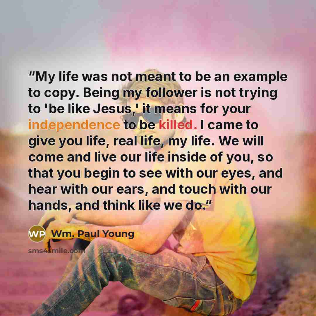 “My life was not meant to be an example to copy. Being my follower is not trying to 'be like Jesus,' it means for your independence to be killed. I came to give you life, real life, my life. We will come and live our life inside of you, so that you begin to see with our eyes, and hear with our…” quote by Wm. Paul Young