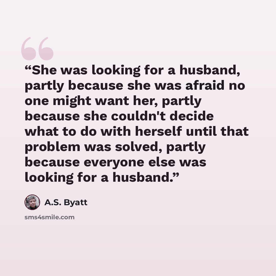 “She was looking for a husband, partly because she was afraid no one might want her, partly because she couldn't decide what to do with herself until that problem was solved, partly because everyone else was looking for a husband.” quote by A.S. Byatt