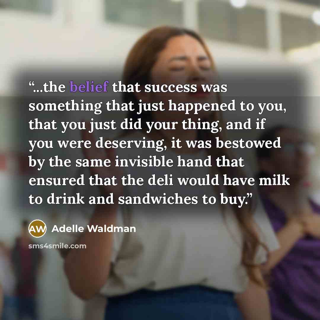 “...the belief that success was something that just happened to you, that you just did your thing, and if you were deserving, it was bestowed by the same invisible hand that ensured that the deli would have milk to drink and sandwiches to buy.” quote by Adelle Waldman