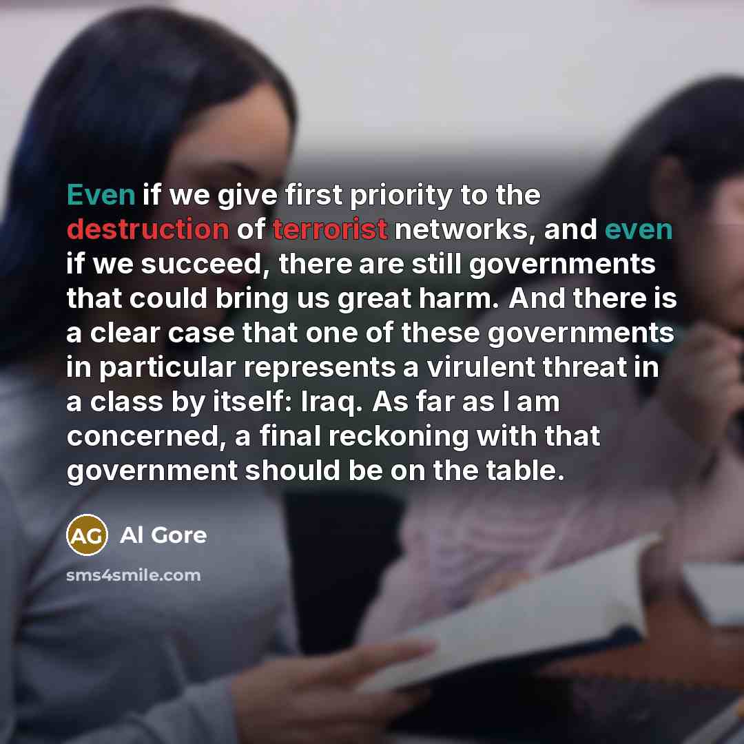 “Even if we give first priority to the destruction of terrorist networks, and even if we succeed, there are still governments that could bring us great harm. And there is a clear case that one of these governments in particular represents a virulent threat in a class by itself: Iraq. As far as I am…” quote by Al Gore