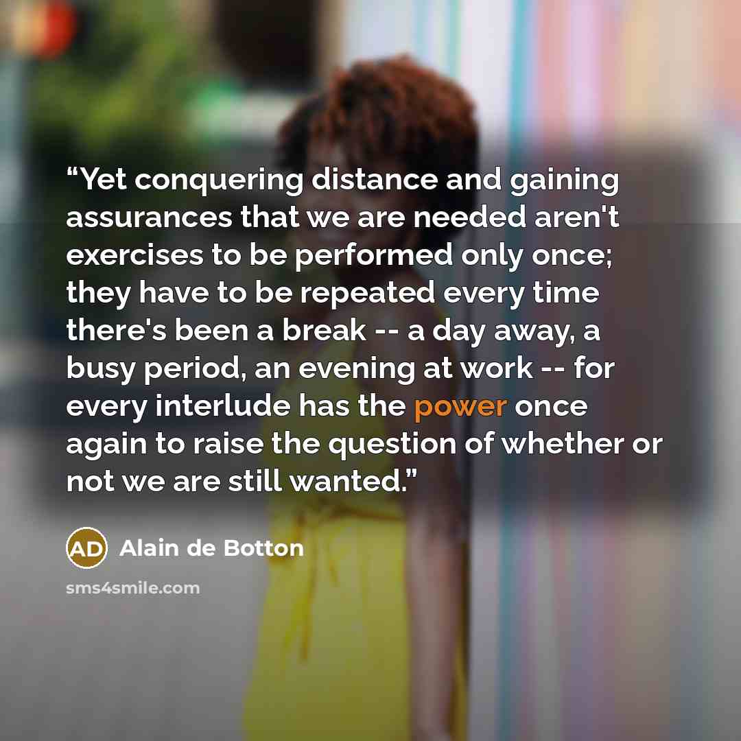 “Yet conquering distance and gaining assurances that we are needed aren't exercises to be performed only once; they have to be repeated every time there's been a break -- a day away, a busy period, an evening at work -- for every interlude has the power once again to raise the question of whether…” quote by Alain de Botton