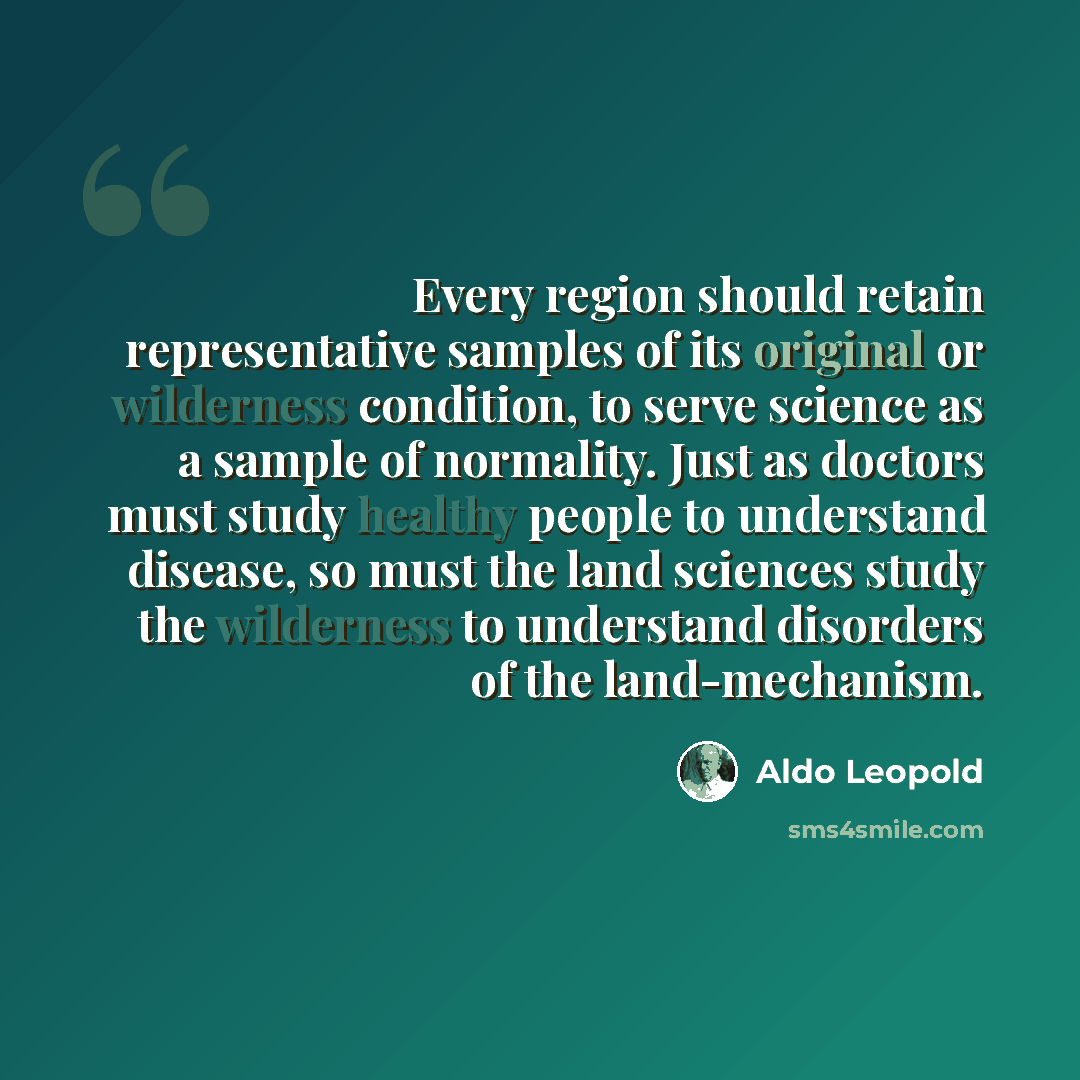 “Every region should retain representative samples of its original or wilderness condition, to serve science as a sample of normality. Just as doctors must study healthy people to understand disease, so must the land sciences study the wilderness to understand disorders of the land-mechanism.” quote by Aldo Leopold