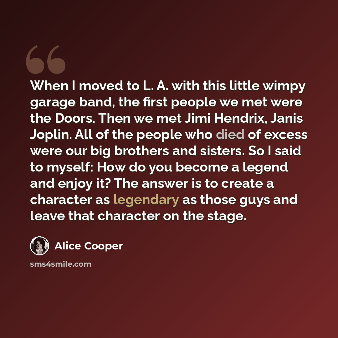 “When I moved to L. A. with this little wimpy garage band, the first people we met were the Doors. Then we met Jimi Hendrix, Janis Joplin. All of the people who died of excess were our big brothers and sisters. So I said to myself: How do you become a legend and enjoy it? The answer is to create a…” quote by Alice Cooper