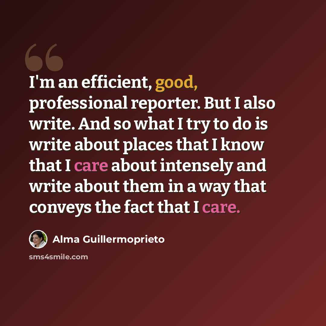 “I'm an efficient, good, professional reporter. But I also write. And so what I try to do is write about places that I know that I care about intensely and write about them in a way that conveys the fact that I care.” quote by Alma Guillermoprieto