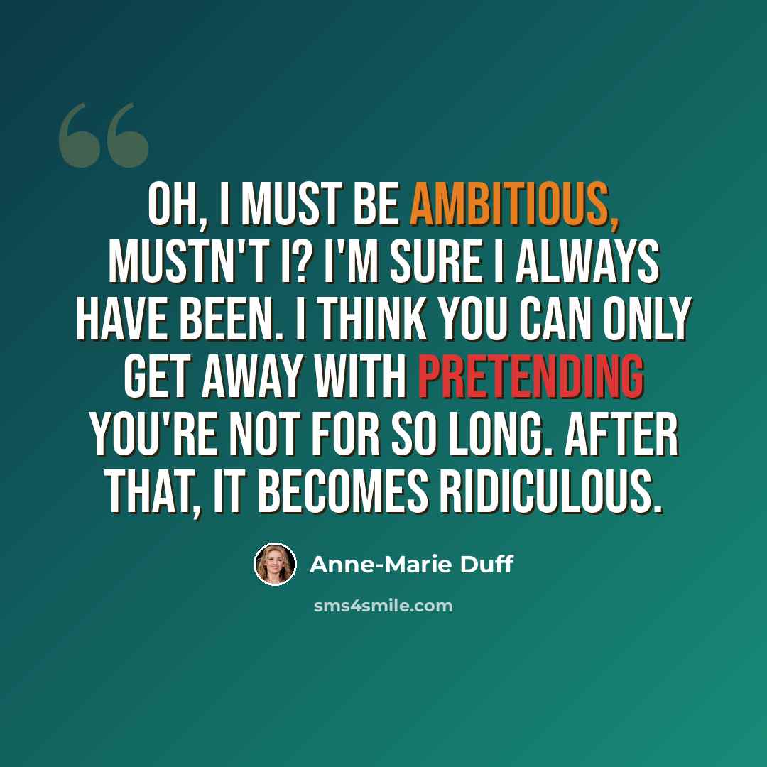 “Oh, I must be ambitious, mustn't I? I'm sure I always have been. I think you can only get away with pretending you're not for so long. After that, it becomes ridiculous.” quote by Anne-Marie Duff