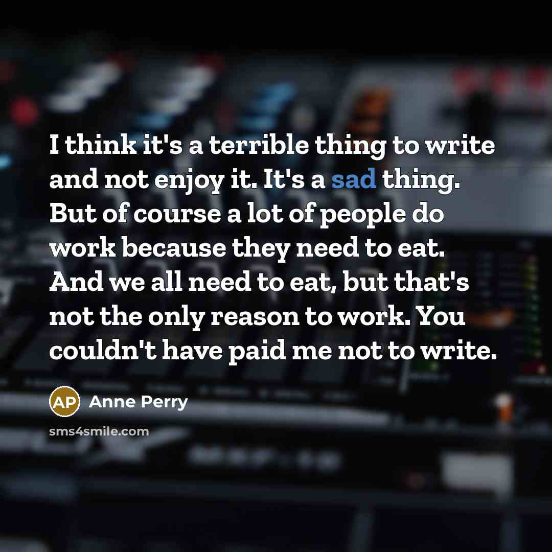 “I think it's a terrible thing to write and not enjoy it. It's a sad thing. But of course a lot of people do work because they need to eat. And we all need to eat, but that's not the only reason to work. You couldn't have paid me not to write.” quote by Anne Perry
