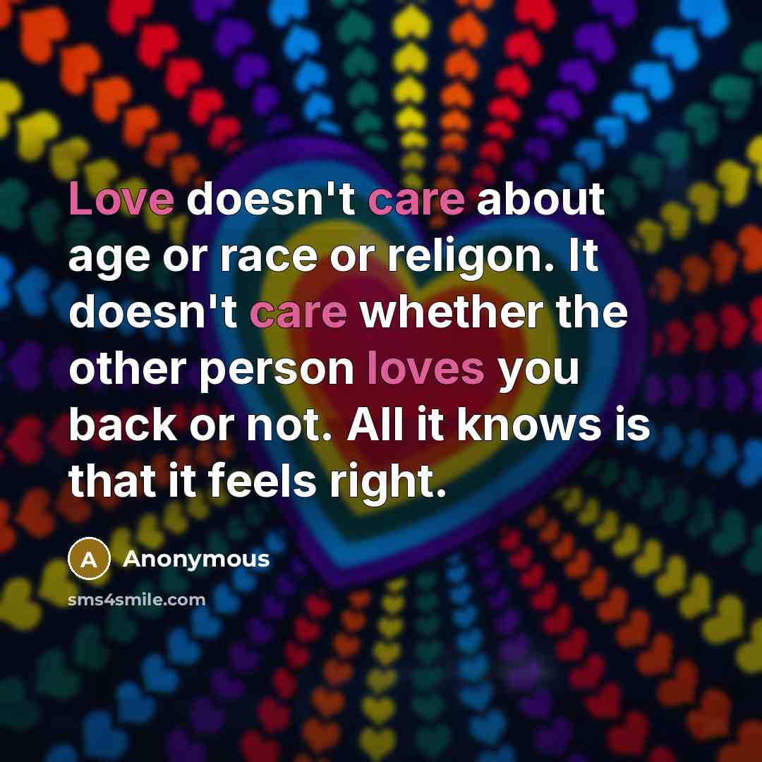 “Love doesn't care about age or race or religon. It doesn't care whether the other person loves you back or not. All it knows is that it feels right.” quote by Anonymous