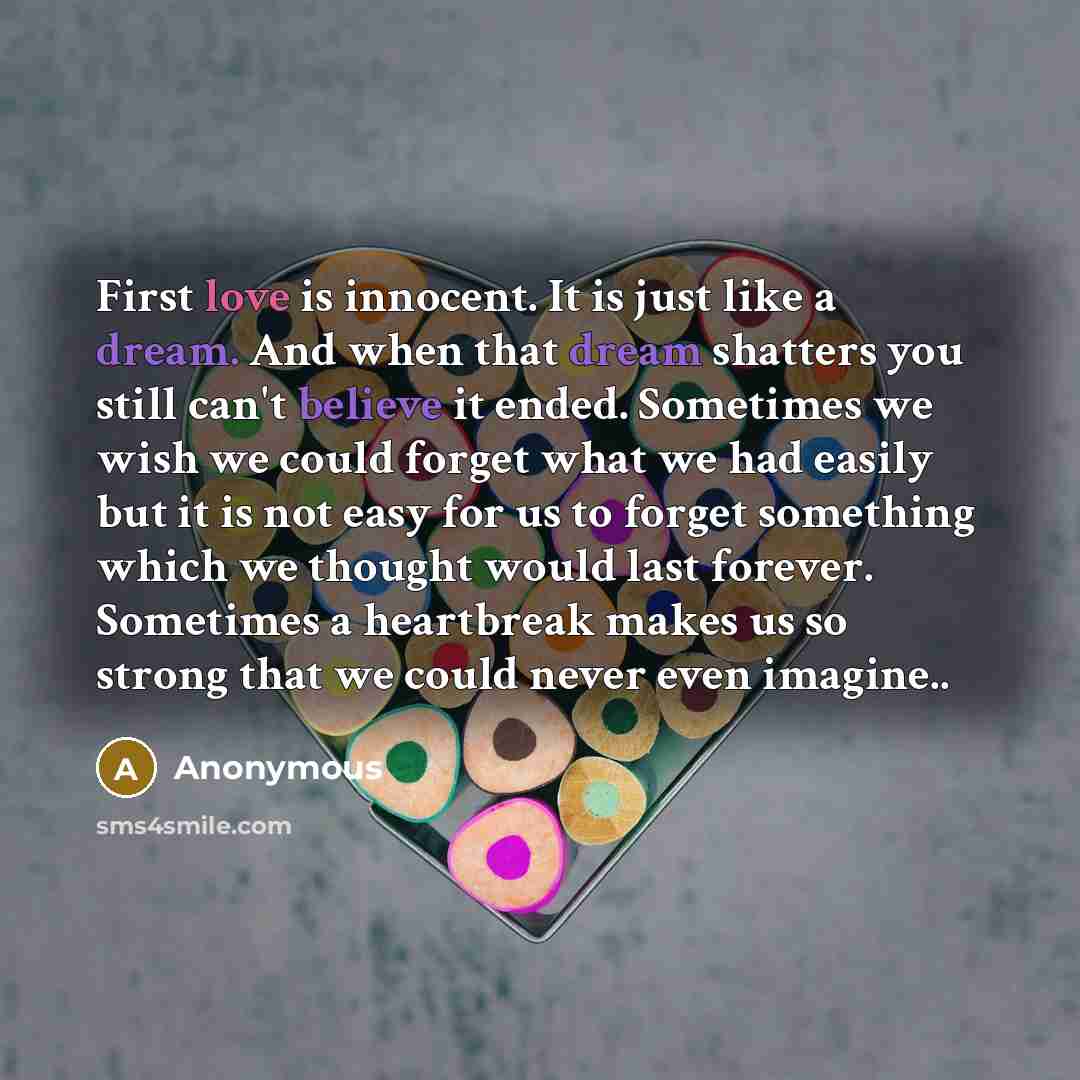 “First love is innocent. It is just like a dream. And when that dream shatters you still can't believe it ended. Sometimes we wish we could forget what we had easily but it is not easy for us to forget something which we thought would last forever. Sometimes a heartbreak makes us so strong that we…” quote by Anonymous