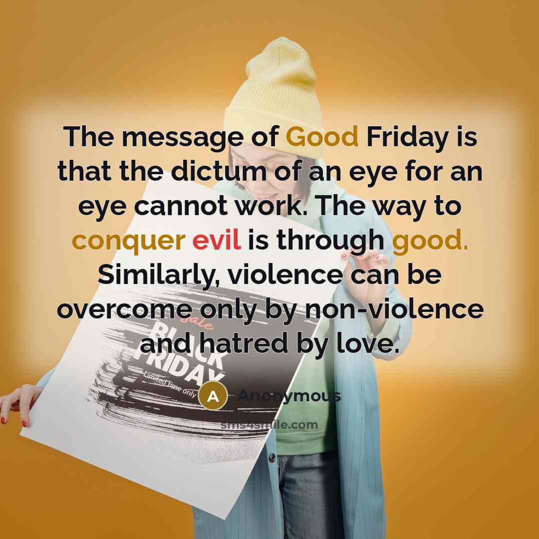 “The message of Good Friday is that the dictum of an eye for an eye cannot work. The way to conquer evil is through good. Similarly, violence can be overcome only by non-violence and hatred by love.” quote by Anonymous