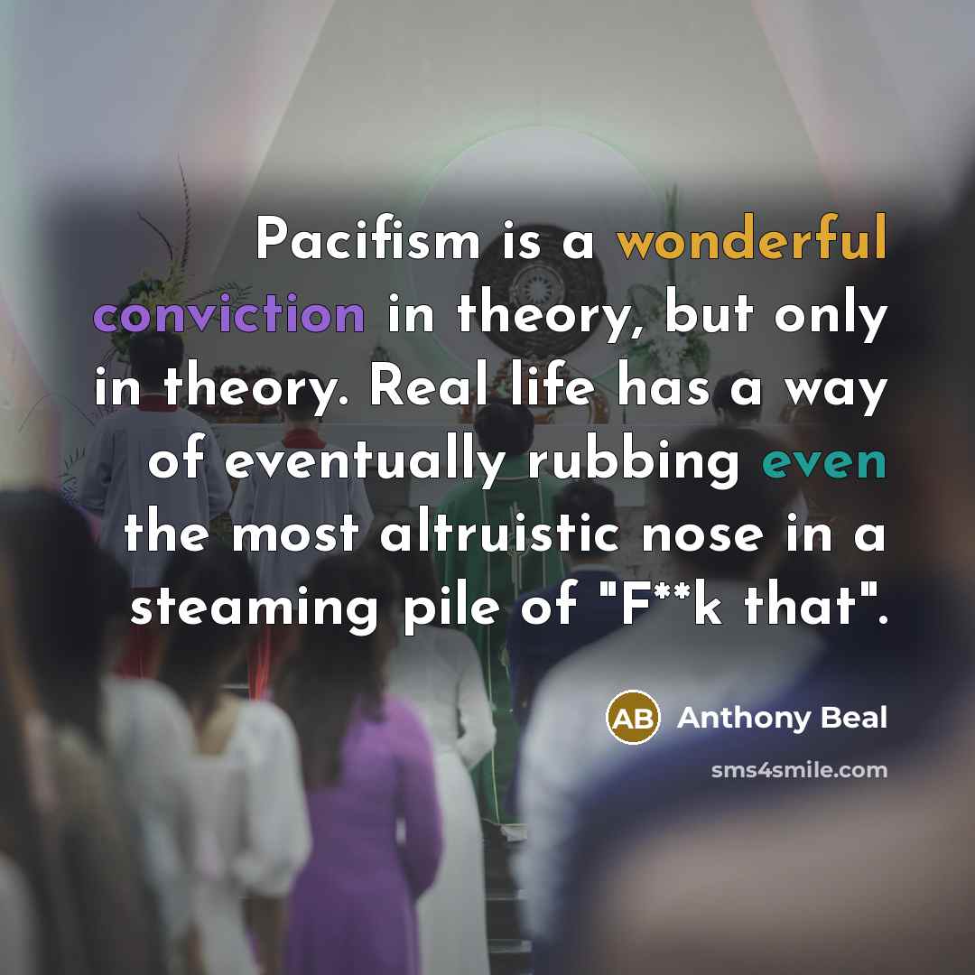 “Pacifism is a wonderful conviction in theory, but only in theory. Real life has a way of eventually rubbing even the most altruistic nose in a steaming pile of "F**k that".” quote by Anthony Beal