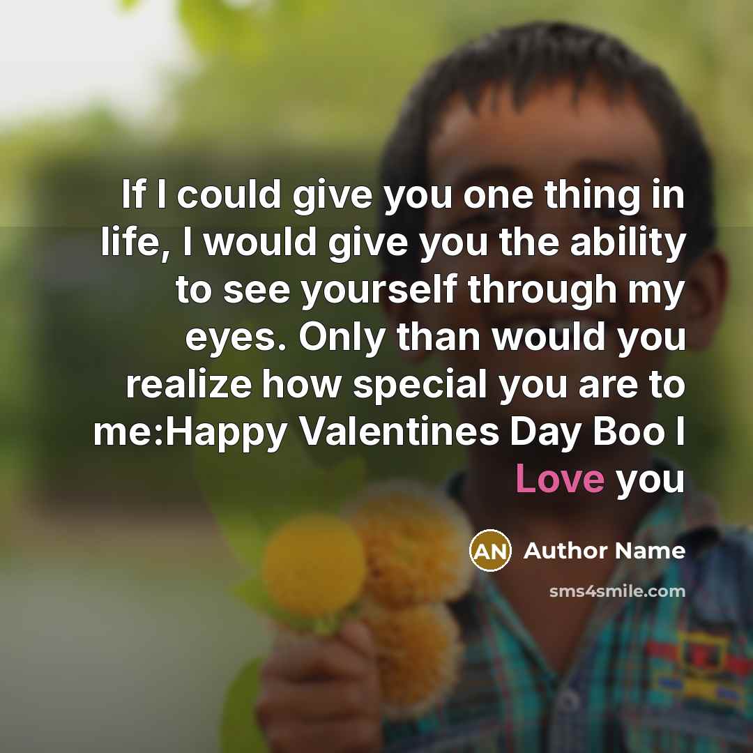 “If I could give you one thing in life, I would give you the ability to see yourself through my eyes. Only than would you realize how special you are to me:Happy Valentines Day Boo I Love you” quote by Author Name