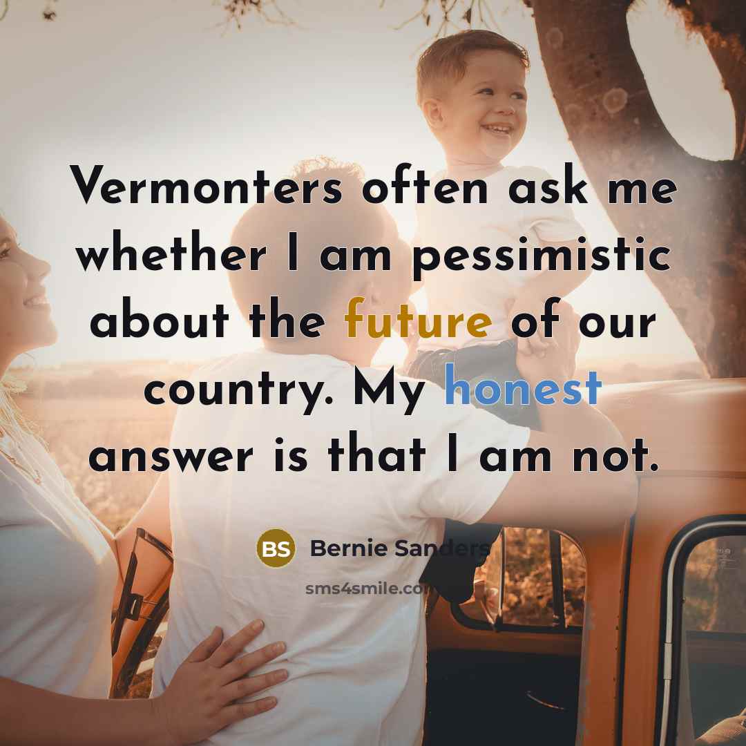 “Vermonters often ask me whether I am pessimistic about the future of our country. My honest answer is that I am not.” quote by Bernie Sanders