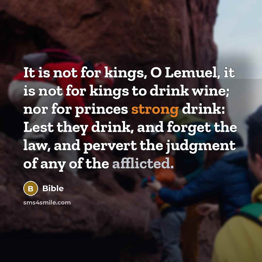 “It is not for kings, O Lemuel, it is not for kings to drink wine; nor for princes strong drink: Lest they drink, and forget the law, and pervert the judgment of any of the afflicted.” quote by Bible